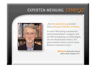 EXPERTEN-MEINUNG


        „Die Herausforderung besteht 
        darin, die guten Inhalte zu 7inden.  

        In einer Welt stetig wachsender 
        Informations7luten verlagert sich 
        die Wertschöpfung zu Demjenigen, 
        der die Nachrichten 7iltern, die 
        guten Inhalte 7inden und in einen 
        Kontext einordnen kann.“ 

                   Jeff Jarvis (Bestseller-Autor)
                      „Was würde Google tun?“
 