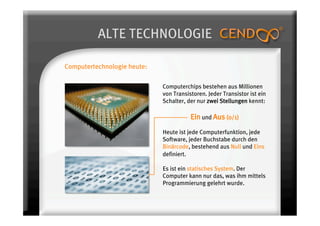 ALTE TECHNOLOGIE

Computertechnologie heute:

                             Computerchips bestehen aus Millionen
                             von Transistoren. Jeder Transistor ist ein
                             Schalter, der nur zwei Stellungen kennt:

                                        Ein und Aus (0/1)
                             Heute ist jede Computerfunktion, jede
                             Software, jeder Buchstabe durch den
                             Binärcode, bestehend aus Null und Eins
                             definiert.

                             Es ist ein statisches System. Der
                             Computer kann nur das, was ihm mittels
                             Programmierung gelehrt wurde.
 