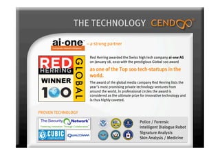 THE TECHNOLOGY

                    – a strong partner

                     Red Herring awarded the Swiss high tech company ai-one AG
                     on January 18, 2010 with the prestigious Global 100 award

                     as one of the Top 100 tech-startups in the
                     world. 
                     The award of the global media company Red Herring lists the
                     year's most promising private technology ventures from
                     around the world. In professional circles the award is
                     considered as the ultimate prize for innovative technology and
                     is thus highly coveted.


PROVEN TECHNOLOGY

                                                     Police / Forensic
                                                     Intelligent Dialogue Robot
                                                     Signature Analysis
                                                     Skin Analysis / Medicine
 