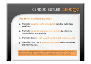 CENDOO BUTLER

The Butler is unique in 4 ways:
1.  The Butler completes tasks on my behalf including multi-stage
    workflows.

2.  The Butler solves the trust and privacy problem by selectively
    communicating anonymously.

3.  The Butler delivers results, which normal search engines can not.

5.  The Butler takes care of all my various profiles in social networks
    and Internet pages.


The Butler changes how we communicate in the Internet, it simplifies
communication and makes it more intelligent and more secure.
 