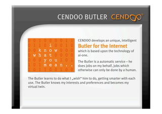 CENDOO BUTLER


                                  CENDOO develops an unique, intelligent
                                  Butler for the Internet
                                  which is based upon the technology of
                                  ai-one.
                                  The Butler is a automatic service – he
                                  does jobs on my behalf, jobs which
                                  otherwise can only be done by a human.

The Butler learns to do what I „wish“ him to do, getting smarter with each
use. The Butler knows my interests and preferences and becomes my
virtual twin.
 