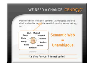 WE NEED A CHANGE

We do need new intelligent semantic technologies and tools
which are be able to pull the exact information we are looking
for.



                                  Semantic Web
                                             =
                                   Unambigous

          It‘s time for your internet butler!
 