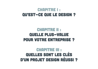Chapitre I :
Qu’est-ce que le design ?
Chapitre II :
Quelle plus-value
pour votre entreprise ?
Chapitre III :
Quelles sont les clés
d’un projet design réussi ?

 