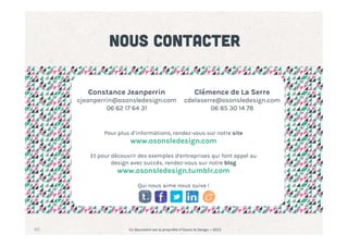 Nous contacter
Constance Jeanperrin

cjeanperrin@osonsledesign.com
06 62 17 64 31

Clémence de La Serre

cdelaserre@osonsledesign.com
06 85 30 14 78

Pour plus d’informations, rendez-vous sur notre site

www.osonsledesign.com

Et pour découvrir des exemples d’entreprises qui font appel au
design avec succès, rendez-vous sur notre blog

www.osonsledesign.tumblr.com
Qui nous aime nous suive !

60

Ce	
  document	
  est	
  la	
  propriété	
  d’Osons	
  le	
  Design	
  –	
  2013	
  

 