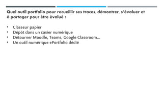 Quel outil portfolio pour recueillir ses traces, démontrer, s’évaluer et
à partager pour être évalué ?
• Classeur papier
• Dépôt dans un casier numérique
• Détourner Moodle, Teams, Google Classroom...
• Un outil numérique ePortfolio dédié
 