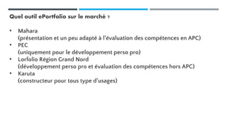 Quel outil ePortfolio sur le marché ?
• Mahara
(présentation et un peu adapté à l’évaluation des compétences en APC)
• PEC
(uniquement pour le développement perso pro)
• Lorfolio Région Grand Nord
(développement perso pro et évaluation des compétences hors APC)
• Karuta
(constructeur pour tous type d’usages)
 