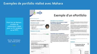 Exemples de portfolio réalisé avec Mahara
Source : Dominique-
Alain JEAN (2015)
Lien
Point fort de Mahara :
portfolio de
présentation (idéal
pour un CV amélioré
ou le PPP)
 