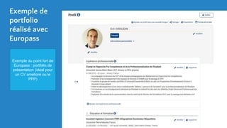 Exemple de
portfolio
réalisé avec
Europass
Exemple du point fort de
Europass : portfolio de
présentation (idéal pour
un CV amélioré ou le
PPP)
 