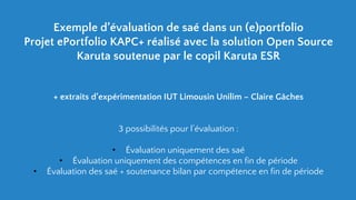 Exemple d’évaluation de saé dans un (e)portfolio
Projet ePortfolio KAPC+ réalisé avec la solution Open Source
Karuta soutenue par le copil Karuta ESR
+ extraits d’expérimentation IUT Limousin Unilim – Claire Gâches
3 possibilités pour l’évaluation :
• Évaluation uniquement des saé
• Évaluation uniquement des compétences en fin de période
• Évaluation des saé + soutenance bilan par compétence en fin de période
 