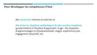 Pour développer les compétences il faut :
des ressources internes et externes et
des mises en situations authentiques de plus en plus complexes
qui permettent à l’étudiant d’apprendre à agir : les situations
d’apprentissages et d’évaluation(saé), stages, expériences pro,
engagement associatif, etc.
 