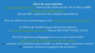 Merci de votre attention
eric.giraudin@univ-smb.fr (Karuta ESR, ESUP-portail, IUT et NCU USMB)
Jacques.raynauld@gmail.com
(Karuta ESR, coopérative de solidarité eportfolium)
Pour les admin sys et développeurs, etc. https://www.eportfolium.com/
et OAE Esup-Portail Groupe Karuta francophone
=> eric.duquenoy@univ-littoral.fr (Karuta ESR, ESUP-Portail, ULCO)
Pour les ingénieurs pédagogiques ou ceux qui veulent tester
https://www.eportfolium.com/karuta-project/
 rubrique cas d’utilisation pour installer ou tester Kapc+ (ancienne version)
 rubrique ressources (supports de formation)
 