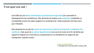 C’est quoi une saé ?
Une SAÉ est une tâche authentique consciemment organisée pour permettre le
développement de compétences. Elle demande de réaliser une production (matérielle ou
immatérielle) proche de celles exigées d’un professionnel. Cette production doit faire sens
pour l’étudiant.
Elle nécessite de sa part de choisir les ressources internes et externes à mobiliser et à
combiner, mais aussi de se situer régulièrement (en cours de route et en fin de tâche) par
rapport à l’objectif qu’il s’est fixé en s’autoévaluant ou en bénéficiant du regard de ses
enseignants, experts et pairs.
Guide « Créer des SAE »
F. Georges et M. PoumayLabSET-ULiège, 2020
 