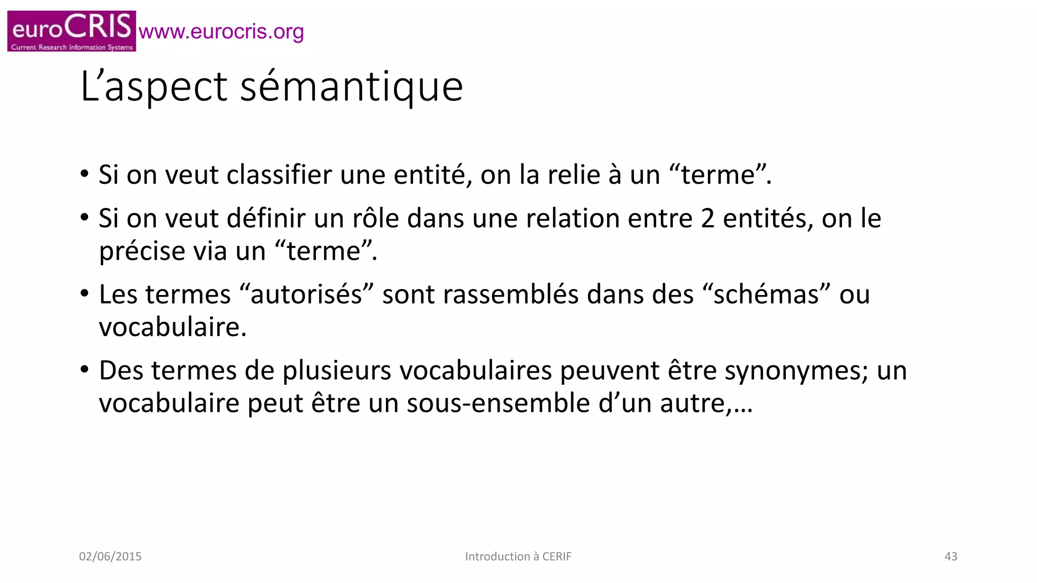 www.eurocris.org
L’aspect sémantique
• Si on veut classifier une entité, on la relie à un “terme”.
• Si on veut définir un rôle dans une relation entre 2 entités, on le
précise via un “terme”.
• Les termes “autorisés” sont rassemblés dans des “schémas” ou
vocabulaire.
• Des termes de plusieurs vocabulaires peuvent être synonymes; un
vocabulaire peut être un sous-ensemble d’un autre,…
02/06/2015 Introduction à CERIF 43
 