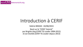 www.eurocris.org
Introduction à CERIF
Valérie BRASSE - 02/06/2015
Basé sur le “CERIF Tutorial”
par Brigitte Jörg (CERIF TG Leader 2004-2012)
et Jan Dvořák (CERIF TG Leader depuis 2013)
 