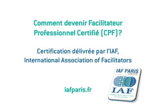 Comment devenir Facilitateur
   Professionnel Certifié (CPF)?

     Certification délivrée par l’IAF,
International Association of Facilitators


               iafparis.fr
 