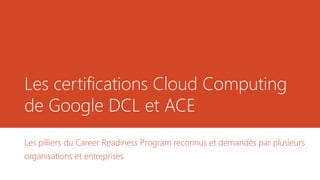 Les certifications Cloud Computing
de Google DCL et ACE
Les pilliers du Career Readiness Program reconnus et demandés par plusieurs
organisations et entreprises
 