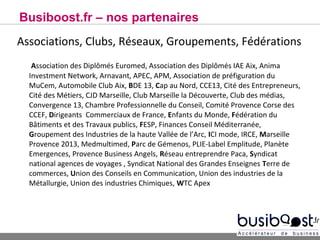 Busiboost.fr – nos partenaires
Associations, Clubs, Réseaux, Groupements, Fédérations
   Association des Diplômés Euromed, Association des Diplômés IAE Aix, Anima
  Investment Network, Arnavant, APEC, APM, Association de préfiguration du
  MuCem, Automobile Club Aix, BDE 13, Cap au Nord, CCE13, Cité des Entrepreneurs,
  Cité des Métiers, CJD Marseille, Club Marseille la Découverte, Club des médias,
  Convergence 13, Chambre Professionnelle du Conseil, Comité Provence Corse des
  CCEF, Dirigeants Commerciaux de France, Enfants du Monde, Fédération du
  Bâtiments et des Travaux publics, FESP, Finances Conseil Méditerranée,
  Groupement des Industries de la haute Vallée de l’Arc, ICI mode, IRCE, Marseille
  Provence 2013, Medmultimed, Parc de Gémenos, PLIE-Label Emplitude, Planète
  Emergences, Provence Business Angels, Réseau entreprendre Paca, Syndicat
  national agences de voyages , Syndicat National des Grandes Enseignes Terre de
  commerces, Union des Conseils en Communication, Union des industries de la
  Métallurgie, Union des industries Chimiques, WTC Apex
 