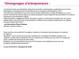 Témoignages d’entrepreneurs :
"La Semaine de la pop philosophie, festival de la pensée contemporaine a présenté une rencontre
Philosophie en Entreprise à la Faculté d'économie et de gestion de Marseille en 2012. 
C'est donc tout naturellement que nous nous sommes rapprochés du réseau Busiboost qui, nous a
permis d'informer les acteurs locaux du réseau Busiboost, et plus largement de sensibiliser le monde de
l'entreprise à cet événement original.
Cette association a également permis de mettre en place un partenariat de qualité avec Air France
méditerranée, dont la Direction a été sensible à la diffusion de la pensée contemporaine en Région
Provence-Alpes-Côte-D'azur."
 Les Rencontres Place Publique
Direction Jacques Serrano


Nous sommes une société de Courtage en systèmes d’impressions/photocopieurs et solutions 
en Télécom.
 Busiboost  nous a permis de nous faire consulter par un prospect souhaitant s’équiper d’un 
matériel. Le client ayant simplement fait une recherche par activité, puis est rentré en contact par 
email, conforté par la lecture de notre vitrine.
Busiboost nous a aussi permis de trouver 2 fournisseurs via la plateforme avec qui nous 
travaillons régulièrement maintenant. 

Nicolas MARENESI, Président de C/TIP.
 
 