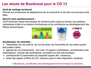 Les atouts de Busiboost pour le CG 13
Outil de maillage territorial:
Permet aux entreprises du département de se rencontrer et de faire du business entre
elles.
Nourrit votre positionnement :
CG13 favorise l’essor économique du territoire entre autres à travers une politique
volontariste d’aide à la création d’entreprises et de contribution au développement des
filières économiques .




Accélérateur de notoriété :
Valorisation de vos actions, de vos services, de l’ensemble de vos aides auprès
des publics cibles,
agenda de vos événements : prix créa 13 (appel à candidature, sensibilisation des
prescripteurs, recruter des participants, animation du club des lauréats),
j’entreprends13 (valorisation du dispositif auprès des créateurs).
relais des appels d’offres du CG, espaces pubs à votre disposition, busibuzz

         =>Busiboost, accélérateur de développement économique du territoire
 
