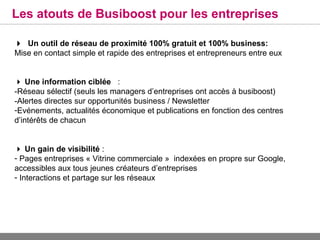Les atouts de Busiboost pour les entreprises

Un outil de réseau de proximité 100% gratuit et 100% business:
Mise en contact simple et rapide des entreprises et entrepreneurs entre eux


 Une information ciblée :
-Réseau sélectif (seuls les managers d’entreprises ont accès à busiboost)
-Alertes directes sur opportunités business / Newsletter
-Evénements, actualités économique et publications en fonction des centres
d’intérêts de chacun


 Un gain de visibilité :
- Pages entreprises « Vitrine commerciale » indexées en propre sur Google,
accessibles aux tous jeunes créateurs d’entreprises
- Interactions et partage sur les réseaux
 