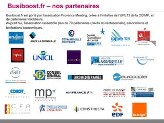 Busiboost.fr – nos partenaires
Busiboost.fr est porté par l’association Provence Meeting, créée à l’initiative de l’UPE13 de la CCIMP, et
de partenaires fondateurs.
Aujourd’hui, l’association rassemble plus de 70 partenaires (privés et institutionnels), associations et
fédérations économiques.
 