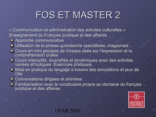UFAR 2010
FOS ET MASTER 2FOS ET MASTER 2
« Communication et administration des activités culturelles »« Communication et administration des activités culturelles »
Enseignement du Français juridique et des affairesEnseignement du Français juridique et des affaires
Approche communicativeApproche communicative
Utilisation de la presse quotidienne spécialisée, magazines…Utilisation de la presse quotidienne spécialisée, magazines…
Cours en mini groupes de niveaux axés sur l’expression et laCours en mini groupes de niveaux axés sur l’expression et la
compréhension orales.compréhension orales.
Cours interactifs, diversifiés et dynamiques avec des activitésCours interactifs, diversifiés et dynamiques avec des activités
variées et ludiques.variées et ludiques. Exercices pratiques.Exercices pratiques.
Mise en pratique du langage à travers des simulations et jeux deMise en pratique du langage à travers des simulations et jeux de
rôle.rôle.
Conversations dirigées et animées.Conversations dirigées et animées.
Familiarisation avec le vocabulaire propre au domaine du françaisFamiliarisation avec le vocabulaire propre au domaine du français
juridique et des affaires.juridique et des affaires.
 