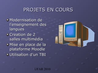 UFAR 2010
PROJETSPROJETS EN COURSEN COURS
Modernisation deModernisation de
l’enseignement desl’enseignement des
langueslangues
Creation de 2Creation de 2
salles multimédiasalles multimédia
Mise en place de laMise en place de la
plateforme Moodleplateforme Moodle
Utilisation d’un TBIUtilisation d’un TBI
 