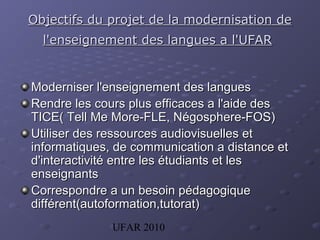 UFAR 2010
Objectifs du projet de la modernisation deObjectifs du projet de la modernisation de
l'enseignement des langues a l'UFARl'enseignement des langues a l'UFAR
Moderniser l'enseignement des languesModerniser l'enseignement des langues
Rendre les cours plus efficaces a l'aide desRendre les cours plus efficaces a l'aide des
TICE( Tell Me More-FLE, NTICE( Tell Me More-FLE, Néégosphere-FOS)gosphere-FOS)
Utiliser des ressources audiovisuelles etUtiliser des ressources audiovisuelles et
informatiques, de communication a distance etinformatiques, de communication a distance et
d'interactivité entre les étudiants et lesd'interactivité entre les étudiants et les
enseignantsenseignants
Correspondre a un besoin pédagogiqueCorrespondre a un besoin pédagogique
différent(autoformation,tutorat)différent(autoformation,tutorat)
 