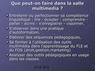 UFAR 2010
Que peut-on faireQue peut-on faire dans la salledans la salle
multimediamultimedia ??
Entretenir ou perfectionner sa compétenceEntretenir ou perfectionner sa compétence
linguistique : lire - écouter - comprendre -linguistique : lire - écouter - comprendre -
parler - écrire - s'enregistrer - visionner,parler - écrire - s'enregistrer - visionner,
S'observer dans une pratiqueS'observer dans une pratique
d'autoformation,d'autoformation,
Elaborer des séquences pédagogiques,Elaborer des séquences pédagogiques,
Se former à l'utilisation des outilsSe former à l'utilisation des outils
multimédia dans l'apprentissage dmultimédia dans l'apprentissage du FLE etu FLE et
du FOS (droit,gestion,marketing)du FOS (droit,gestion,marketing)
Analyser des outils pédagogiques en usageAnalyser des outils pédagogiques en usage
dans les classes.dans les classes.
 