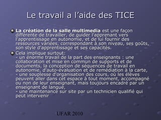 UFAR 2010
Le travail a l’aide des TICELe travail a l’aide des TICE
LLa création de la salle multimediaa création de la salle multimedia est une façonest une façon
différente de travailler, de guider l'apprenant versdifférente de travailler, de guider l'apprenant vers
l'apprentissage en autonomie, et de lui fournir desl'apprentissage en autonomie, et de lui fournir des
ressources variées, correspondant à son niveau, ses goûts,ressources variées, correspondant à son niveau, ses goûts,
son style d'apprentissage et ses capacités.son style d'apprentissage et ses capacités.
CelaCela implique surtout:implique surtout:
- un énorme travail de la part des enseignants : une- un énorme travail de la part des enseignants : une
collaboration et mise en commun de supports et decollaboration et mise en commun de supports et de
documents, la conception de séquences de travail endocuments, la conception de séquences de travail en
autonomie, d'auto-évaluation et de remédiation à la carte,autonomie, d'auto-évaluation et de remédiation à la carte,
- une souplesse d'organisation des cours, où les élèves- une souplesse d'organisation des cours, où les élèves
peuvent aller dans cet espace à tout moment, accompagnépeuvent aller dans cet espace à tout moment, accompagné
ou non de leur enseignant, mais toujours encadré par unou non de leur enseignant, mais toujours encadré par un
enseignant de langue,enseignant de langue,
- une maintenance sur site par un technicien qualifié qui- une maintenance sur site par un technicien qualifié qui
peut intervenirpeut intervenir
 