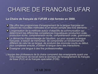 UFAR 2010
CHAIRE DE FRANCAIS UFARCHAIRE DE FRANCAIS UFAR
La Chaire de français de l’UFAR a été formée en 2000.La Chaire de français de l’UFAR a été formée en 2000.
Elle offre des programmes d'enseignement de la langue française enElle offre des programmes d'enseignement de la langue française en
utilisant les nouvelles méthodes et en tenant compte des trois éléments :utilisant les nouvelles méthodes et en tenant compte des trois éléments :
L'organisation de la méthode autour d'objectifs de communication quiL'organisation de la méthode autour d'objectifs de communication qui
déterminent les différentes compétences linguistiques (production orale,déterminent les différentes compétences linguistiques (production orale,
production écrite, compréhension écrite, compréhension orale, grammaire)production écrite, compréhension écrite, compréhension orale, grammaire)
La démarche d'apprentissage de l'étudiant, qui pour acquérir la langueLa démarche d'apprentissage de l'étudiant, qui pour acquérir la langue
française, a besoin de mémoriser, de comprendre un fonctionnementfrançaise, a besoin de mémoriser, de comprendre un fonctionnement
différent de celui de sa langue, de produire des énoncés courts au début,différent de celui de sa langue, de produire des énoncés courts au début,
plus complexes ensuite, d'utiliser la langue dans des interactions.plus complexes ensuite, d'utiliser la langue dans des interactions.
Enseigner une langue à des fins professionnellesEnseigner une langue à des fins professionnelles
L'équipe des professeurs de la chaire comprend des enseignants ayant uneL'équipe des professeurs de la chaire comprend des enseignants ayant une
riche expérience de travail dans le domaine de l'enseignement du françaisriche expérience de travail dans le domaine de l'enseignement du français
de base (FLE) et du français spécialisé (FOS).de base (FLE) et du français spécialisé (FOS).
 