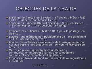 UFAR 2010
OBJECTIFS DE LA CHAIREOBJECTIFS DE LA CHAIRE
EEnseigner le français en 2 cycles : le français généralnseigner le français en 2 cycles : le français général (FLE)(FLE)
en I et II annéesen I et II années (pré-licence 1 et 2)(pré-licence 1 et 2)
EnseignerEnseigner le Francais Objectif Spécifique (FOS) en licencele Francais Objectif Spécifique (FOS) en licence
1,2 et en Master 11,2 et en Master 1 (droit,gestion,marketing)(droit,gestion,marketing)
PPréparer les étudiants au test deréparer les étudiants au test de DELFDELF pour le passage enpour le passage en
Licence 1Licence 1
EElaborer une méthode non traditionnelle de l`enseignementlaborer une méthode non traditionnelle de l`enseignement
du FLE( interactivite et TICE)du FLE( interactivite et TICE)
AAdapter les méthodes européennes de l`enseignement dudapter les méthodes européennes de l`enseignement du
FLE aux besoins des étudiants de l`Université Française enFLE aux besoins des étudiants de l`Université Française en
ArménieArménie
MMettre en place une véritable compétence deettre en place une véritable compétence de
communication intégrant à la fois une compétencecommunication intégrant à la fois une compétence
culturelle et une compétence linguistiqueculturelle et une compétence linguistique
PProposer un travail de fond sur les savoir-faire linguistiquesroposer un travail de fond sur les savoir-faire linguistiques
et culturelset culturels
 