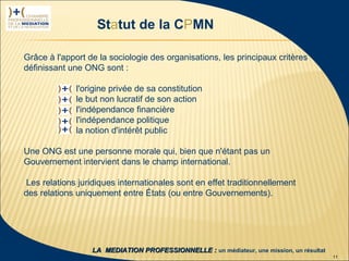 Statut de la CPMN

          Grâce à l'apport de la sociologie des organisations, les principaux critères
          définissant une ONG sont :

                        l'origine privée de sa constitution
                        le but non lucratif de son action
                        l'indépendance financière
                        l'indépendance politique
                        la notion d'intérêt public

          Une ONG est une personne morale qui, bien que n'étant pas un
          Gouvernement intervient dans le champ international.

           Les relations juridiques internationales sont en effet traditionnellement
          des relations uniquement entre États (ou entre Gouvernements).




 1ère rencontre
délégués CPMN               LA MEDIATION PROFESSIONNELLE : un médiateur, une mission, un résultat
23 janvier 2009                                                                                     11
 