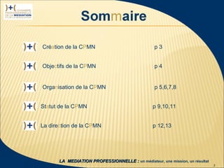 Création de la CPMN                               p3


                  Objectifs de la CPMN                              p4


                  Organisation de la CPMN                           p 5,6,7,8


                  Statut de la CPMN                                 p 9,10,11


                  La direction de la CPMN                           p 12,13




 1ère rencontre
délégués CPMN            LA MEDIATION PROFESSIONNELLE : un médiateur, une mission, un résultat
23 janvier 2009                                                                                  2
 