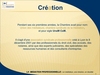 Création

                     Pendant ses six premières années, la Chambre avait pour nom:
                       Union des médiateurs, chambre syndicale de la médiation,
                                       et pour sigle UnaM CsM.


                   Il s'agit d'une association syndicale professionnelle créé à Lyon le 8
                  décembre 2001 par des professionnels du droit civil, des avocats, des
                       notaires, ainsi que des experts judiciaires, des spécialistes des
                            ressources humaines et des consultants d'entreprise.




 1ère rencontre
délégués CPMN                LA MEDIATION PROFESSIONNELLE : un médiateur, une mission, un résultat
23 janvier 2009                                                                                      3
 