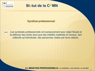 Statut de la CPMN



                                  Syndicat professionnel



                  Les syndicats professionnels ont exclusivement pour objet l'étude et
                  la défense des droits ainsi que des intérêts matériels et moraux, tant
                     collectifs qu'individuels, des personnes visées par leurs statuts.




 1ère rencontre
délégués CPMN                   LA MEDIATION PROFESSIONNELLE : un médiateur, une mission, un résultat
23 janvier 2009                                                                                         9
 