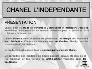 CHANELL’INDEPENDANTEPRESENTATIONChanel c’est : la Mode les Parfums et Cosmétiques et l'Horlogerie-Joaillerie. Autonomes mais toutefois en relation constante pour la pérennité et la cohérence de la marque. Chanel maîtrise toute sa chaîne de production : du design des modèles à leur distribution. Elaboration des créations rue Cambon, Neuilly pour les cosmétiques et les parfums. La production est réalisée dans les ateliers particuliers de Chanel.Disponibilité des modèles de haute couture qu'aux ateliers de la rue Cambon et les tenues de prêt-à-porter vendues dans 80 boutiques.
