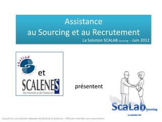 Assistance
                       au Sourcing et au Recrutement
                                                                         La Solution SCALAB Sourcing - Juin 2012




                                et
                                                                  présentent



ScaLab est une Solution déposée de Abaliud et Scalenes - Diffusion interdite sans autorisation
 