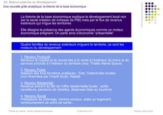 3/4. Moteurs externes du développement
Une nouvelle grille analytique: la théorie de la base économique


                La théorie de la base économique explique le développement local non
                par la seule création de richesse (le PIB) mais par le flux de revenus
                extérieurs qui irrigue les territoires
                Elle désigne la présence des agents économiques comme un moteur
                économique prégnant. On parle ainsi d’économie “présentielle”


                Quatre familles de revenus extérieurs irriguent le territoire, ce sont les
                moteurs du développement

                1. Revenu Productif
                Revenus du capital et du travail liés à la vente à l’extérieur de biens et de
                services produits à l’intérieur du territoire (exp: Thalès Alenia Space)
                2. Revenu Public
                Salaires des trois fonctions publiques : Etat, Collectivités locales
                (non financées par l’impôt local), Hôpital
                3. Revenu Résidentiel
                Revenus entrant du fait de l’offre résidentielle locale : actifs-
                navetteurs, pensions de retraites, dépenses liées au tourisme
                4. Revenu Social
                Prestations de chômage, minima sociaux, aides au logement,
                remboursement de soins de santé...

   Thomas de Pariente – Bureau d’études économiques     16 décembre 2010                        Cannes, Lycée Carnot
 