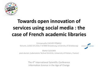 Towards open innovation of
services using social media : the
case of French academic libraries
Emmanuelle CHEVRY PÉBAYLE
lecturer, (LISEC EA 2310, F-67000 Strasbourg, University of Strasbourg)
Maher SLOUMA
post-doctor, (Laboratoire Techné EA 6316, University of Poitiers, France)
The 4th International Scientific Conference
Information Science in the Age of Change
 