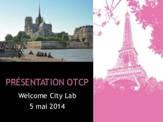 PRÉSENTATION OTCP
Welcome City Lab
5 mai 2014
 