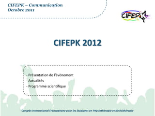 CIFEPK – Communication
Octobre 2011




                              CIFEPK 2012


        - Présentation de l’évènement
        - Actualités
        - Programme scientifique




     Congrès International Francophone pour les Etudiants en Physiothérapie et Kinésithérapie
 