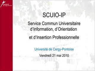SCUIO-IP Service Commun Universitaire d’Information, d’Orientation  et d’Insertion Professionnelle Université de Cergy-Pontoise Vendredi 21 mai 2010 