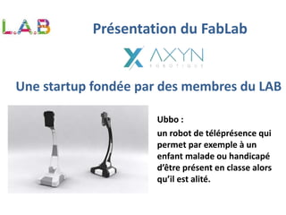 Une startup fondée par des membres du LAB
Ubbo :
un robot de téléprésence qui
permet par exemple à un
enfant malade ou handicapé
d’être présent en classe alors
qu’il est alité.
Présentation du FabLab
 