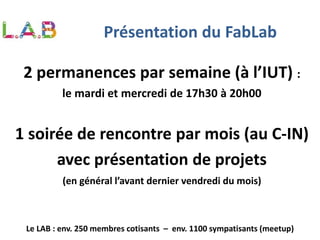2 permanences par semaine (à l’IUT) :
le mardi et mercredi de 17h30 à 20h00
1 soirée de rencontre par mois (au C-IN)
avec présentation de projets
(en général l’avant dernier vendredi du mois)
Le LAB : env. 250 membres cotisants – env. 1100 sympatisants (meetup)
Présentation du FabLab
 
