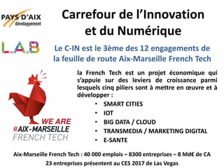 Le C-IN est le 3ème des 12 engagements de
la feuille de route Aix-Marseille French Tech
la French Tech est un projet économique qui
s’appuie sur des leviers de croissance parmi
lesquels cinq piliers sont à mettre en œuvre et à
développer :
• SMART CITIES
• IOT
• BIG DATA / CLOUD
• TRANSMEDIA / MARKETING DIGITAL
• E-SANTE
Carrefour de l’Innovation
et du Numérique
Aix-Marseille French Tech : 40 000 emplois – 8300 entreprises – 8 Md€ de CA
23 entreprises présentent au CES 2017 de Las Vegas
 