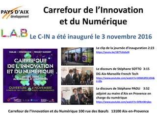 Le C-IN a été inauguré le 3 novembre 2016
Le clip de la journée d’inauguration 2:23
https://youtu.be/1B77cKxSa9I
Carrefour de l’Innovation
et du Numérique
Carrefour de l’Innovation et du Numérique 100 rue des Bœufs 13100 Aix-en-Provence
Le discours de Stéphane SOTTO 3:15
DG Aix-Marseille French Tech
https://www.youtube.com/watch?v=H0W63fDL59A&
t=20s
Le discours de Stéphane PAOLI 3:52
adjoint au maire d'Aix en Provence en
charge du numérique
https://www.youtube.com/watch?v=3IfXmWrykes
 