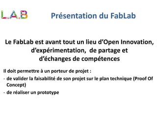Présentation du FabLab
Le FabLab est avant tout un lieu d’Open Innovation,
d’expérimentation, de partage et
d’échanges de compétences
Il doit permettre à un porteur de projet :
- de valider la faisabilité de son projet sur le plan technique (Proof Of
Concept)
- de réaliser un prototype
 