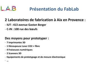 2 Laboratoires de fabrication à Aix en Provence :
- IUT : 413 avenue Gaston Berger
- C-IN : 100 rue des bœufs
Des moyens pour prototyper :
- 7 Imprimantes 3D
- 1 Découpeuse Laser CO2 + fibre
- 4 Fraiseuses numériques
- 2 Scanners 3D
- Equipements de prototypage et de mesure électronique
- …
Présentation du FabLab
 