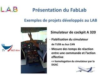 Exemples de projets développés au LAB
Simulateur de cockpit A 320
- Fiabilisation du simulateur
de l’USB au bus CAN
- Mesure des temps de réaction
entre une commande et l’action
effective
=> homologation du simulateur par la
DGAC
Présentation du FabLab
 